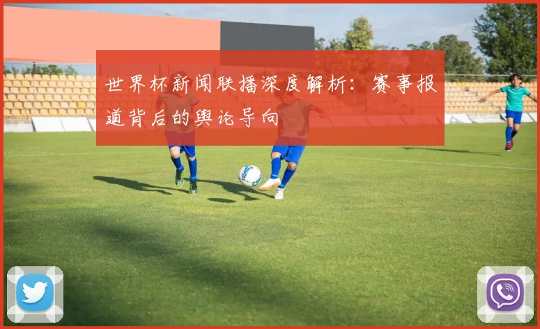 世界杯新闻联播深度解析：赛事报道背后的舆论导向