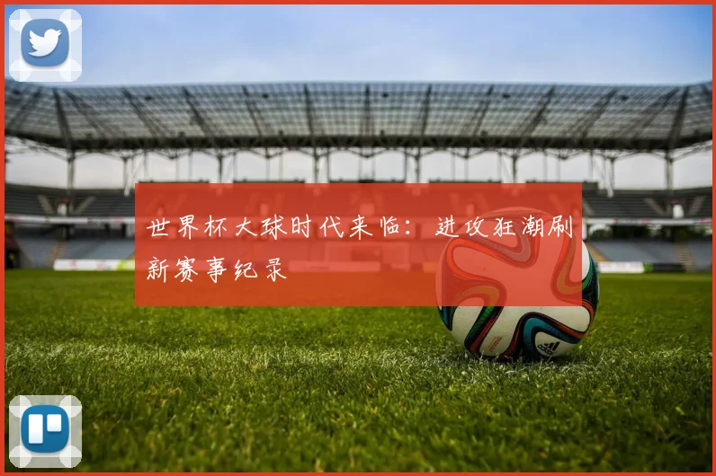 世界杯大球时代来临：进攻狂潮刷新赛事纪录